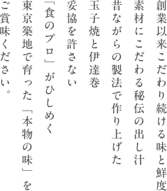 創業以来こだわり続ける味と鮮度　素材にこだわる秘伝の出し汁　昔ながらの製法で作り上げた玉子焼きと伊達巻　妥協を許さない「食のプロ」がひひしめく　東京築地で育った「本物の味」を　ご賞味ください。